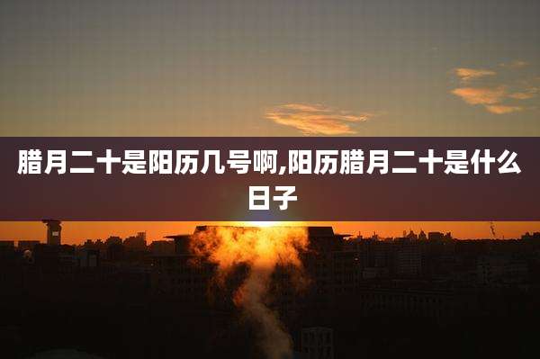 腊月二十是阳历几号啊,阳历腊月二十是什么日子