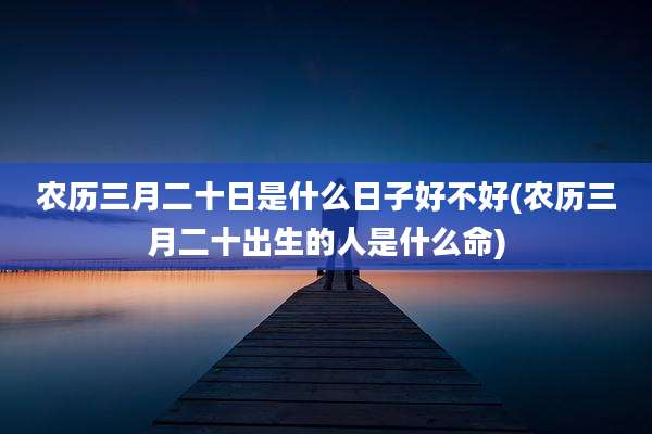 农历三月二十日是什么日子好不好(农历三月二十出生的人是什么命)