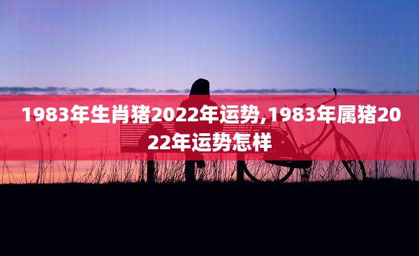1983年生肖猪2022年运势,1983年属猪2022年运势怎样