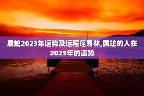 属蛇2023年运势及运程蓬易林,属蛇的人在2023年的运势