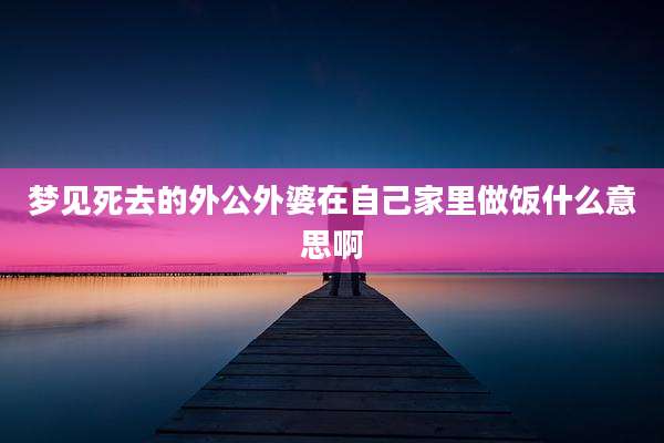 梦见死去的外公外婆在自己家里做饭什么意思啊