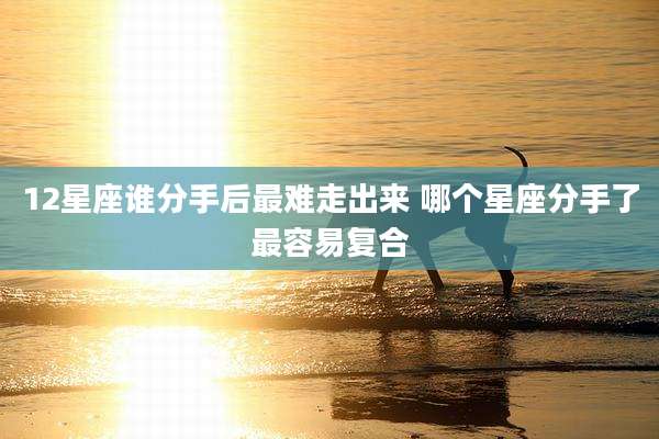 12星座谁分手后最难走出来 哪个星座分手了最容易复合