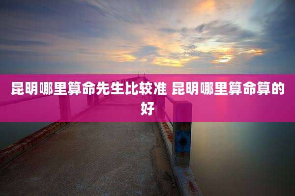昆明哪里算命先生比较准 昆明哪里算命算的好