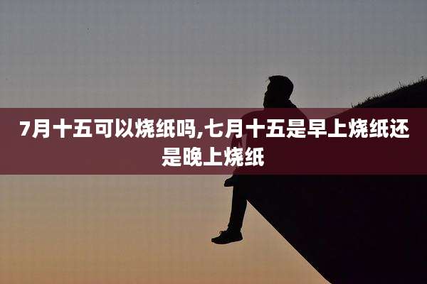 7月十五可以烧纸吗,七月十五是早上烧纸还是晚上烧纸