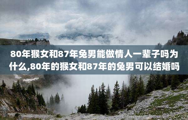 80年猴女和87年兔男能做情人一辈子吗为什么,80年的猴女和87年的兔男可以结婚吗