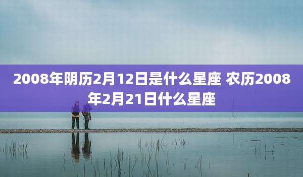 2008年阴历2月12日是什么星座 农历2008年2月21日什么星座