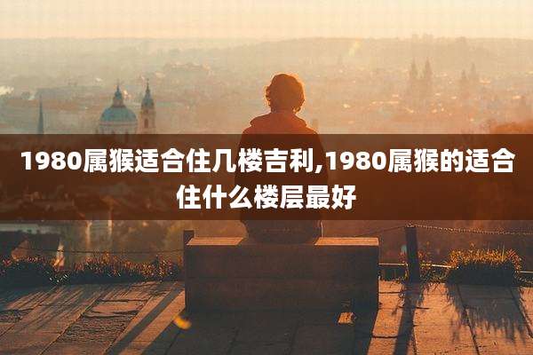 1980属猴适合住几楼吉利,1980属猴的适合住什么楼层最好