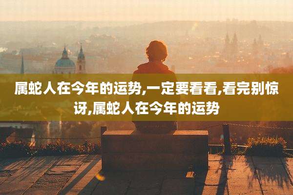 属蛇人在今年的运势,一定要看看,看完别惊讶,属蛇人在今年的运势