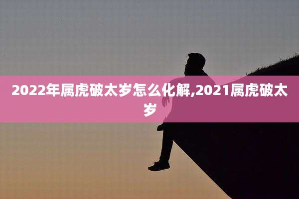 2022年属虎破太岁怎么化解,2021属虎破太岁