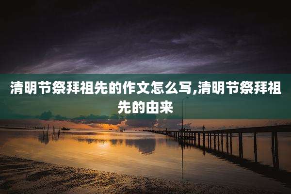 清明节祭拜祖先的作文怎么写,清明节祭拜祖先的由来