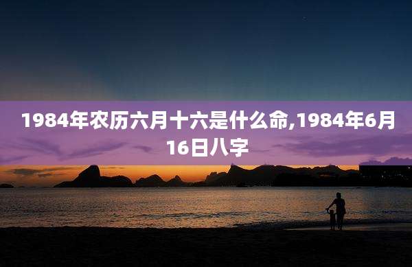 1984年农历六月十六是什么命,1984年6月16日八字
