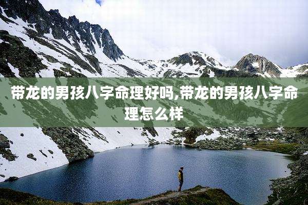 带龙的男孩八字命理好吗,带龙的男孩八字命理怎么样