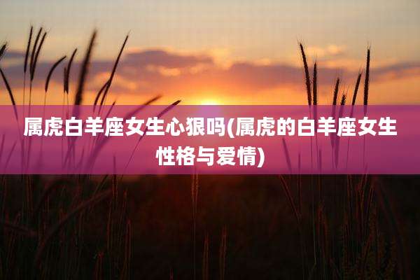 属虎白羊座女生心狠吗(属虎的白羊座女生性格与爱情)