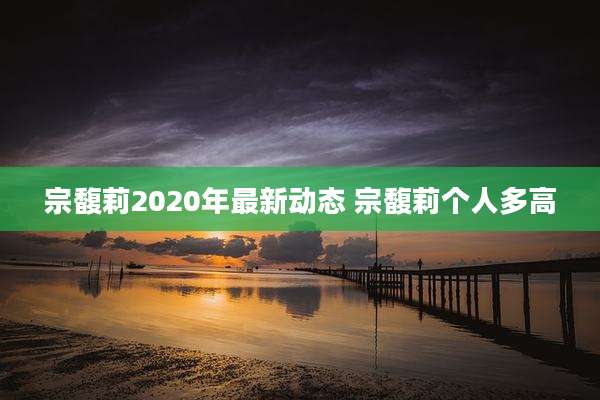 宗馥莉2020年最新动态 宗馥莉个人多高