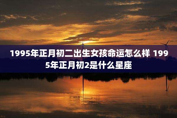 1995年正月初二出生女孩命运怎么样 1995年正月初2是什么星座