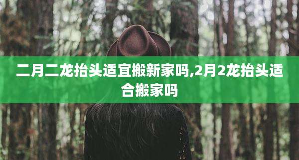 二月二龙抬头适宜搬新家吗,2月2龙抬头适合搬家吗