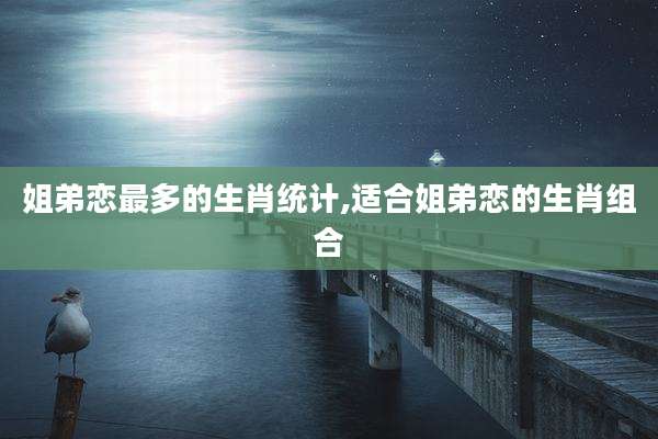 姐弟恋最多的生肖统计,适合姐弟恋的生肖组合