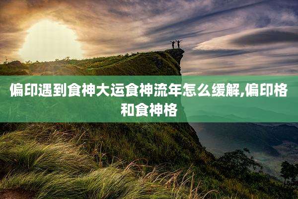 偏印遇到食神大运食神流年怎么缓解,偏印格和食神格