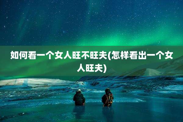 如何看一个女人旺不旺夫(怎样看出一个女人旺夫)