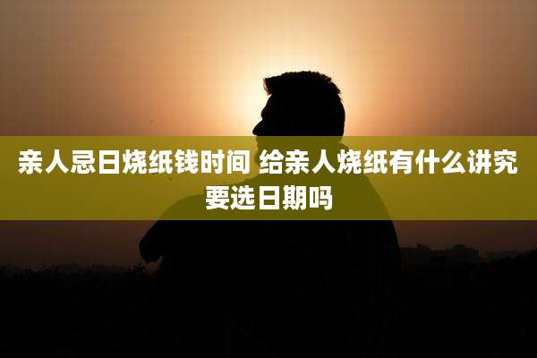 亲人忌日烧纸钱时间 给亲人烧纸有什么讲究要选日期吗