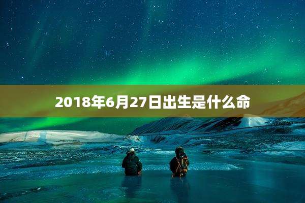 2018年6月27日出生是什么命