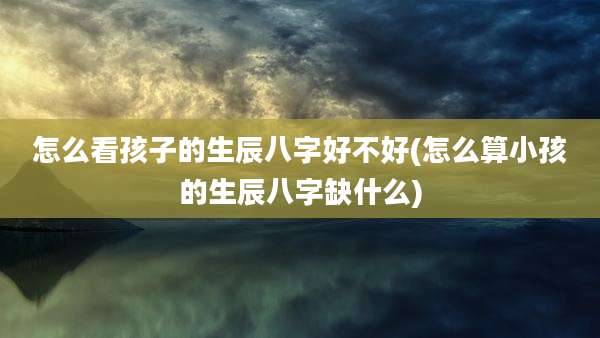 怎么看孩子的生辰八字好不好(怎么算小孩的生辰八字缺什么)