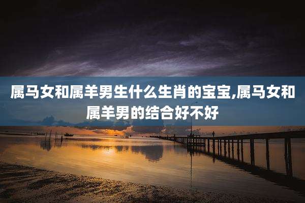 属马女和属羊男生什么生肖的宝宝,属马女和属羊男的结合好不好