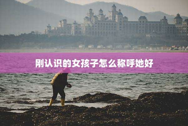 刚认识的女孩子怎么称呼她好