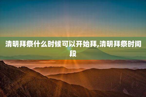 清明拜祭什么时候可以开始拜,清明拜祭时间段