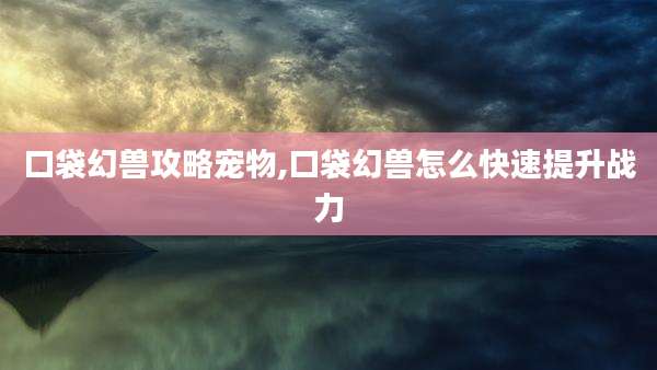 口袋幻兽攻略宠物,口袋幻兽怎么快速提升战力