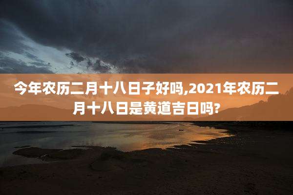 今年农历二月十八日子好吗,2021年农历二月十八日是黄道吉日吗?