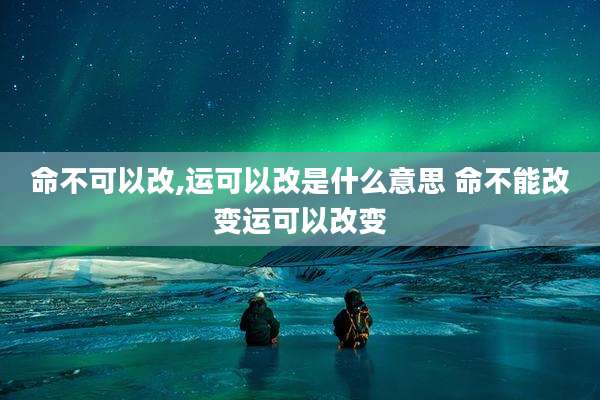 命不可以改,运可以改是什么意思 命不能改变运可以改变