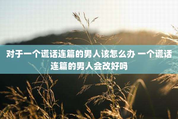 对于一个谎话连篇的男人该怎么办 一个谎话连篇的男人会改好吗