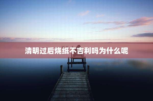 清明过后烧纸不吉利吗为什么呢