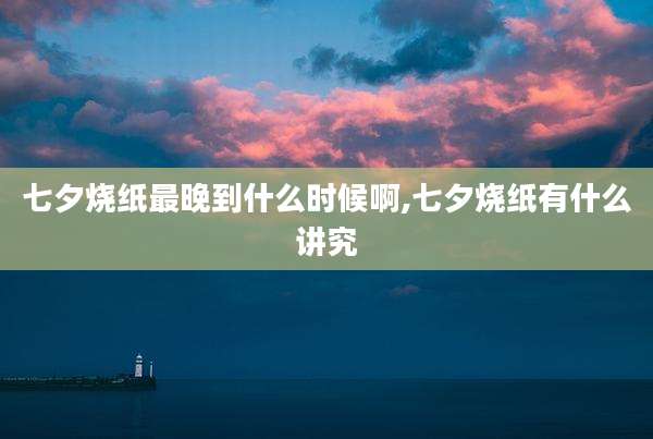 七夕烧纸最晚到什么时候啊,七夕烧纸有什么讲究