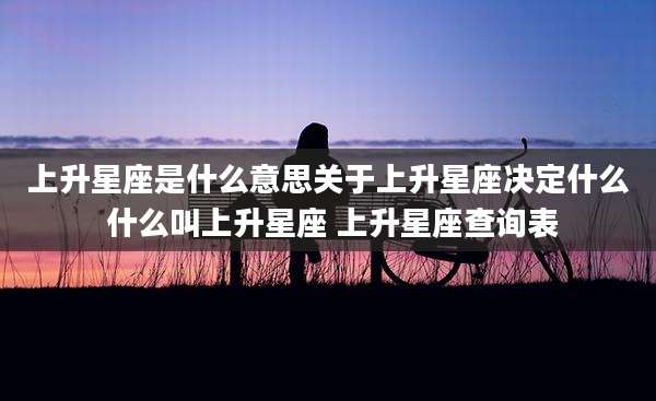 上升星座是什么意思关于上升星座决定什么 什么叫上升星座 上升星座查询表