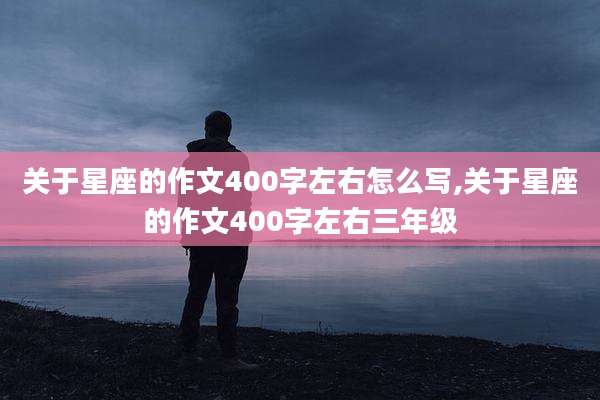关于星座的作文400字左右怎么写,关于星座的作文400字左右三年级