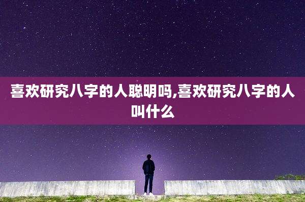 喜欢研究八字的人聪明吗,喜欢研究八字的人叫什么