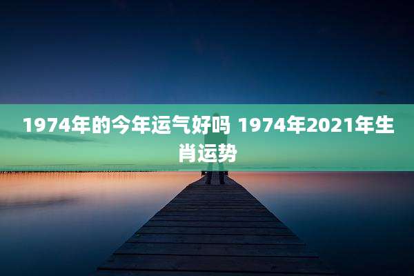 1974年的今年运气好吗 1974年2021年生肖运势