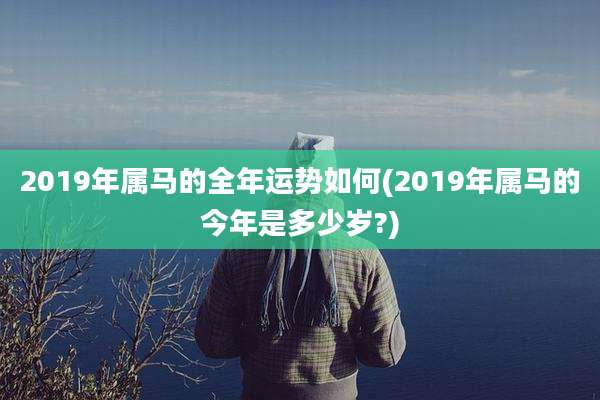 2019年属马的全年运势如何(2019年属马的今年是多少岁?)