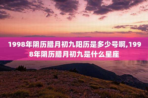 1998年阴历腊月初九阳历是多少号啊,1998年阴历腊月初九是什么星座
