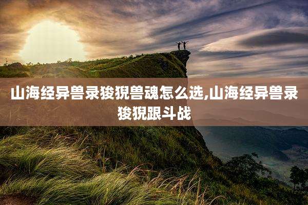 山海经异兽录狻猊兽魂怎么选,山海经异兽录狻猊跟斗战