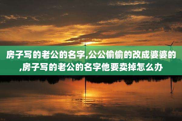 房子写的老公的名字,公公偷偷的改成婆婆的,房子写的老公的名字他要卖掉怎么办