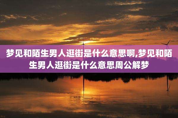梦见和陌生男人逛街是什么意思啊,梦见和陌生男人逛街是什么意思周公解梦