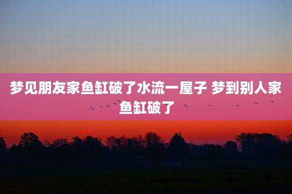梦见朋友家鱼缸破了水流一屋子 梦到别人家鱼缸破了