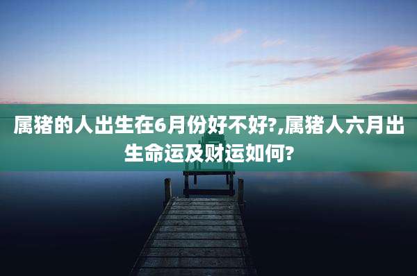 属猪的人出生在6月份好不好?,属猪人六月出生命运及财运如何?
