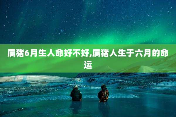 属猪6月生人命好不好,属猪人生于六月的命运