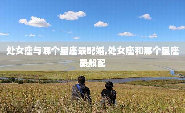 处女座与哪个星座最配婚,处女座和那个星座最般配