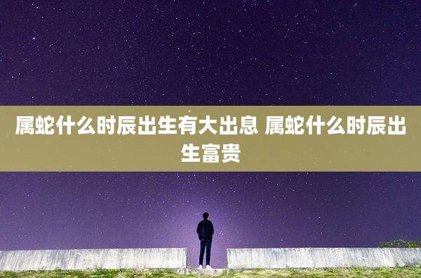 属蛇什么时辰出生有大出息 属蛇什么时辰出生富贵