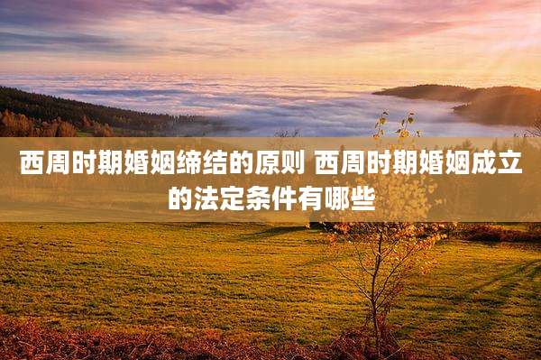 西周时期婚姻缔结的原则 西周时期婚姻成立的法定条件有哪些
